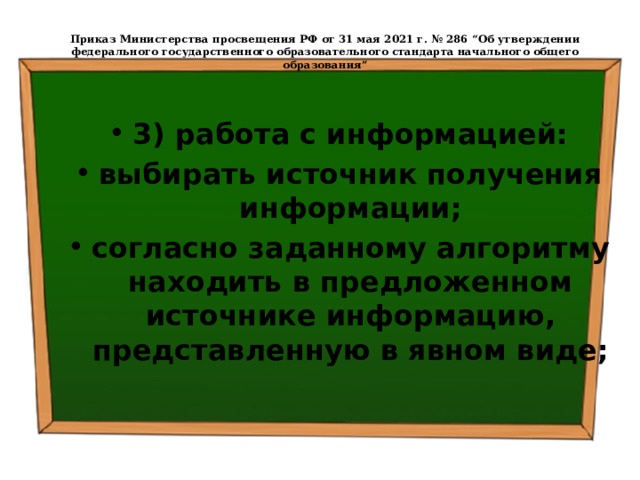  Приказ Министерства просвещения РФ от 31 мая 2021 г. № 286 “Об утверждении федерального государственного образовательного стандарта начального общего образования”   3) работа с информацией: выбирать источник получения информации; согласно заданному алгоритму находить в предложенном источнике информацию, представленную в явном виде; 