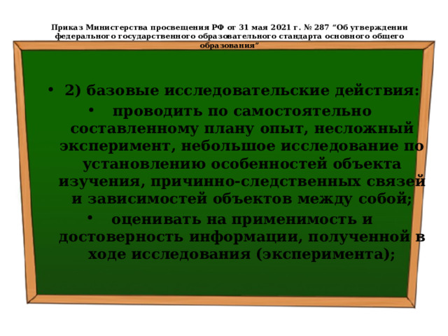  Приказ Министерства просвещения РФ от 31 мая 2021 г. № 287 “Об утверждении федерального государственного образовательного стандарта основного общего образования”   2) базовые исследовательские действия: проводить по самостоятельно составленному плану опыт, несложный эксперимент, небольшое исследование по установлению особенностей объекта изучения, причинно-следственных связей и зависимостей объектов между собой; оценивать на применимость и достоверность информации, полученной в ходе исследования (эксперимента); 