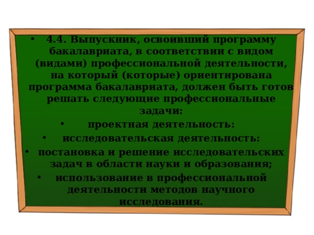 4.4. Выпускник, освоивший программу бакалавриата, в соответствии с видом (видами) профессиональной деятельности, на который (которые) ориентирована программа бакалавриата, должен быть готов решать следующие профессиональные задачи: проектная деятельность: исследовательская деятельность: постановка и решение исследовательских задач в области науки и образования; использование в профессиональной деятельности методов научного исследования. 