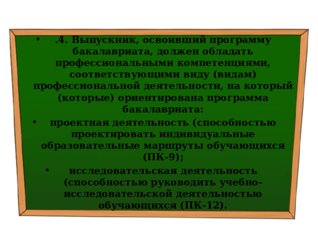 .4. Выпускник, освоивший программу бакалавриата, должен обладать профессиональными компетенциями, соответствующими виду (видам) профессиональной деятельности, на который (которые) ориентирована программа бакалавриата: проектная деятельность (способностью проектировать индивидуальные образовательные маршруты обучающихся (ПК-9); исследовательская деятельность (способностью руководить учебно-исследовательской деятельностью обучающихся (ПК-12). 