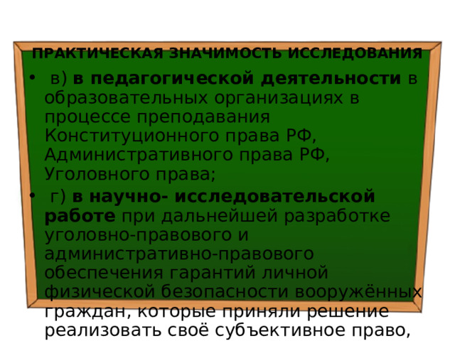 ПРАКТИЧЕСКАЯ ЗНАЧИМОСТЬ ИССЛЕДОВАНИЯ  в) в педагогической деятельности в образовательных организациях в процессе преподавания Конституционного права РФ, Административного права РФ, Уголовного права;  г) в научно- исследовательской работе при дальнейшей разработке уголовно-правового и административно-правового обеспечения гарантий личной физической безопасности вооружённых граждан, которые приняли решение реализовать своё субъективное право, общественный долг и моральную обязанность по охране общественного порядка и борьбе с преступностью в РФ; 