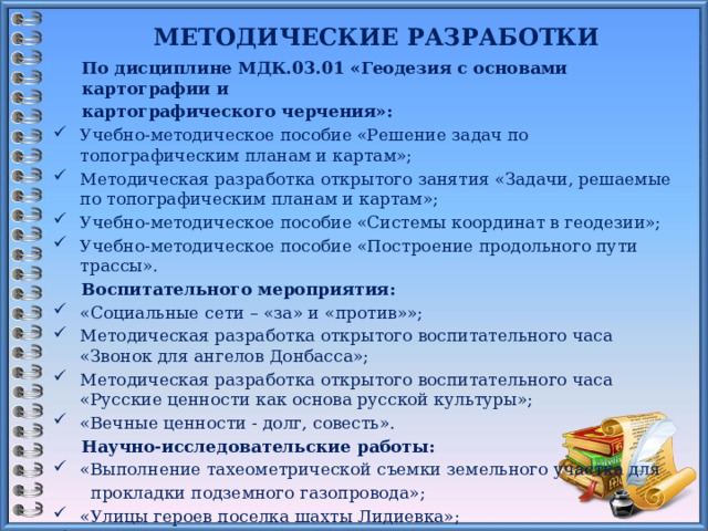 МЕТОДИЧЕСКИЕ РАЗРАБОТКИ  По дисциплине МДК.03.01 «Геодезия с основами картографии и картографического черчения»: Учебно-методическое пособие «Решение задач по топографическим планам и картам»; Методическая разработка открытого занятия «Задачи, решаемые по топографическим планам и картам»; Учебно-методическое пособие «Системы координат в геодезии»; Учебно-методическое пособие «Построение продольного пути трассы». Воспитательного мероприятия: «Социальные сети – «за» и «против»»; Методическая разработка открытого воспитательного часа «Звонок для ангелов Донбасса»; Методическая разработка открытого воспитательного часа «Русские ценности как основа русской культуры»; «Вечные ценности - долг, совесть». Научно-исследовательские работы: «Выполнение тахеометрической съемки земельного участка для  прокладки подземного газопровода»; «Улицы героев поселка шахты Лидиевка»; «Герасим Ильич Лапин – человек из песни «На безымянной высоте»».    16 
