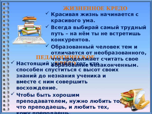 ЖИЗНЕННОЕ КРЕДО     Красивая жизнь начинается с красивого ума. Всегда выбирай самый трудный путь – на нём ты не встретишь конкурентов. Образованный человек тем и отличается от необразованного, что продолжает считать свое образование незаконченным.    ПЕДАГОГИЧЕСКОЕ КРЕДО     Настоящий учитель тот, кто способен спуститься с высот своих знаний до незнания ученика и вместе с ним совершить восхождение. Чтобы быть хорошим преподавателем, нужно любить то, что преподаешь, и любить тех, кому преподаешь. Каждый день узнавай что-то новое, будь открытым для получения новых знаний и опыта, чтобы жизнь была наполнена смыслом.    
