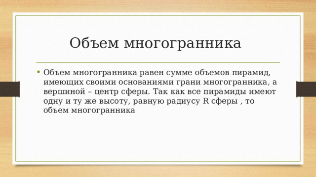 Объем многогранника Объем многогранника равен сумме объемов пирамид, имеющих своими основаниями грани многогранника, а вершиной – центр сферы. Так как все пирамиды имеют одну и ту же высоту, равную радиусу R сферы , то объем многогранника 