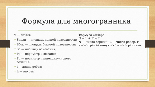 Формула для многогранника Формула Эйлера N − L + F = 2 N — число вершин, L — число ребер, F — число граней выпуклого многогранника. V — объем; Sполн — площадь полной поверхности; Sбок — площадь боковой поверхности; Sо — площадь основания; Pо — периметр основания; Pо — периметр перпендикулярного сечения; l — длина ребра; h — высота. 