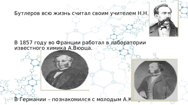 Бутлеров всю жизнь считал своим учителем Н.Н.Зинина. В 1857 году во Франции работал в лаборатории известного химика А.Вюрца. В Германии – познакомился с молодым А.Кекуле 