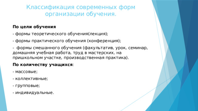 Классификация современных форм организации обучения. По цели обучения - формы теоретического обучения(лекция); - формы практического обучения (конференция); - формы смешанного обучения (факультатив, урок, семинар, домашняя учебная работа, труд в мастерских, на пришкольном участке, производственная практика). По количеству учащихся : - массовые; - коллективные; - групповые; - индивидуальные. 