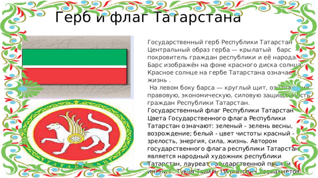 Герб и флаг Татарстана Государственный герб Республики Татарстан Центральный образ герба — крылатый   барс  — покровитель граждан республики и её народа. Барс изображён на фоне красного диска солнца. Красное солнце на гербе Татарстана означает,   жизнь .  На левом боку барса — круглый щит, означающий правовую, экономическую, силовую защищённость граждан Республики Татарстан. Государственный флаг Республики Татарстан Цвета Государственного флага Республики Татарстан означают: зеленый - зелень весны, возрождение; белый - цвет чистоты красный - зрелость, энергия, сила, жизнь. Автором государственного флага республики Татарстан является народный художник республики Татарстан, лауреат государственной премии имени Г. Тукая Тавиль Гиниатович Хазиахметов.  