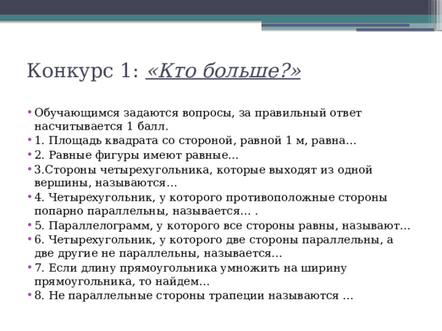 Конкурс 1: «Кто больше?»   Обучающимся задаются вопросы, за правильный ответ насчитывается 1 балл. 1. Площадь квадрата со стороной, равной 1 м, равна… 2. Равные фигуры имеют равные… 3.Стороны четырехугольника, которые выходят из одной вершины, называются… 4. Четырехугольник, у которого противоположные стороны попарно параллельны, называется… . 5. Параллелограмм, у которого все стороны равны, называют… 6. Четырехугольник, у которого две стороны параллельны, а две другие не параллельны, называется… 7. Если длину прямоугольника умножить на ширину прямоугольника, то найдем… 8. Не параллельные стороны трапеции называются … 