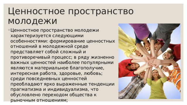 Ценностное пространство молодежи Ценностное пространство молодежи характеризуется следующими особенностями: формирование ценностных отношений в молодежной среде представляет собой сложный и противоречивый процесс; в ряду жизненно важных ценностей наиболее популярными являются материальное благополучие, интересная работа, здоровье, любовь; среди повседневных ценностей преобладают ярко выраженные тенденции прагматизма и индивидуализма, что обусловлено переходом общества к рыночным отношениям; 