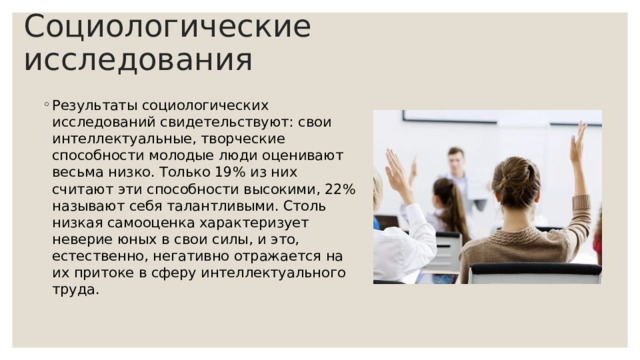 Социологические исследования Результаты социологических исследований свидетельствуют: свои интеллектуальные, творческие способности молодые люди оценивают весьма низко. Только 19% из них считают эти способности высокими, 22% называют себя талантливыми. Столь низкая самооценка характеризует неверие юных в свои силы, и это, естественно, негативно отражается на их притоке в сферу интеллектуального труда. 