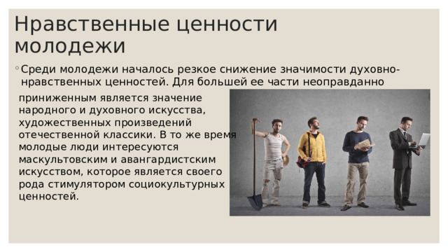 Нравственные ценности молодежи Среди молодежи началось резкое снижение значимости духовно-нравственных ценностей. Для большей ее части неоправданно приниженным является значение народного и духовного искусства, художественных произведений отечественной классики. В то же время молодые люди интересуются маскультовским и авангардистским искусством, которое является своего рода стимулятором социокультурных ценностей. 
