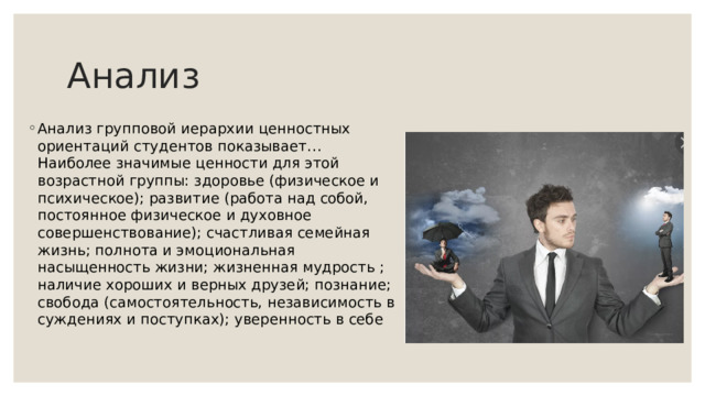 Анализ Анализ групповой иерархии ценностных ориентаций студентов показывает… Наиболее значимые ценности для этой возрастной группы: здоровье (физическое и психическое); развитие (работа над собой, постоянное физическое и духовное совершенствование); счастливая семейная жизнь; полнота и эмоциональная насыщенность жизни; жизненная мудрость ; наличие хороших и верных друзей; познание; свобода (самостоятельность, независимость в суждениях и поступках); уверенность в себе 