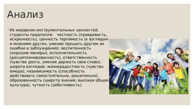 Анализ Из иерархии инструментальных ценностей, студенты предпочли: честность (правдивость, искренность); ценность терпимость (к взглядам и мнениям других, умение прощать другим их ошибки и заблуждения); воспитанность (хорошие манеры), исполнительность (дисциплинированность), ответственность (чувство долга, умение держать свое слово), широта взглядов; жизнерадостность (чувство юмора), независимость (способность действовать самостоятельно, решительно), образованность (широта знаний, высокая общая культура), чуткость (заботливость). 