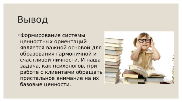 Вывод Формирование системы ценностных ориентаций является важной основой для образования гармоничной и счастливой личности. И наша задача, как психологов, при работе с клиентами обращать пристальное внимание на их базовые ценности. 