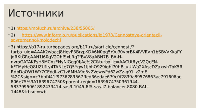 Источники 1) https:// moluch.ru /archive/238/55006/ 2) https:// www.informio.ru /publications/id1978/ Cennostnye-orientacii - sovremennoi-molodezhi 3) https://b17-ru.turbopages.org/b17.ru/s/article/cennosti/?turbo_uid=AAAk2wbacJ8HevP3BrzpKDA6N0qq5r9u30vprBK4lVVRVh1bSBVVKkaPYjqRKtGRcAAN1I60qV2OhfSxLRgTfBvV8aABN7B_BA-H-nvroGATAKPsH8MCnzFNyNIGgg0IjAc%2C&turbo_ic=AACUt6ycV2QcEN-kFTMyHeQ8UZUfLy4TANLe7Q5Ygw1IjhhO929ighI70hBLuUlWa2XAscDZaxwhTbK5RRdbDaOW1WY7CEddI-zC1v6MHA9d5v2VewwPd62wZz-q01_z2mE%2C&sign=c7bbf441f9736289567ffed36edae679c0f2839a89576863ac791606ac806e75%3A1639674750&parent-reqid=1639674750361944-5837995061892433414-sas3-1045-8f5-sas-l7-balancer-8080-BAL-1448&trbsrc=wb 