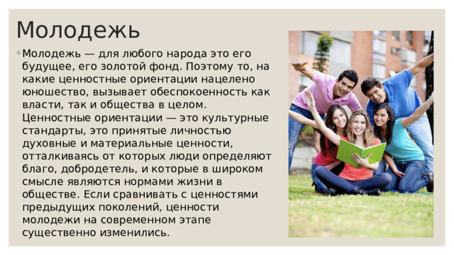 Молодежь Молодежь — для любого народа это его будущее, его золотой фонд. Поэтому то, на какие ценностные ориентации нацелено юношество, вызывает обеспокоенность как власти, так и общества в целом. Ценностные ориентации — это культурные стандарты, это принятые личностью духовные и материальные ценности, отталкиваясь от которых люди определяют благо, добродетель, и которые в широком смысле являются нормами жизни в обществе. Если сравнивать с ценностями предыдущих поколений, ценности молодежи на современном этапе существенно изменились. 