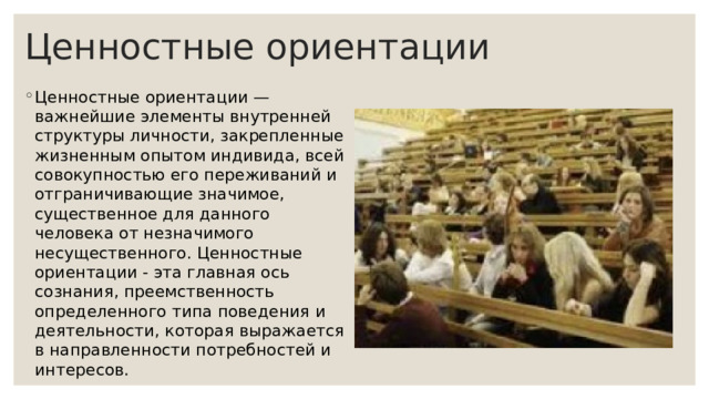 Ценностные ориентации Ценностные ориентации — важнейшие элементы внутренней структуры личности, закрепленные жизненным опытом индивида, всей совокупностью его переживаний и отграничивающие значимое, существенное для данного человека от незначимого несущественного. Ценностные ориентации - эта главная ось сознания, преемственность определенного типа поведения и деятельности, которая выражается в направленности потребностей и интересов. 