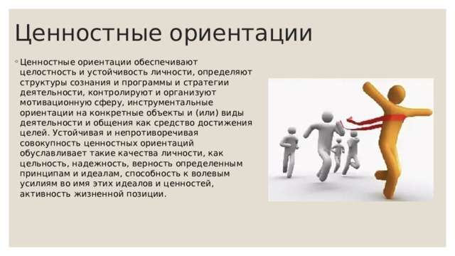 Ценностные ориентации Ценностные ориентации обеспечивают целостность и устойчивость личности, определяют структуры сознания и программы и стратегии деятельности, контролируют и организуют мотивационную сферу, инструментальные ориентации на конкретные объекты и (или) виды деятельности и общения как средство достижения целей. Устойчивая и непротиворечивая совокупность ценностных ориентаций обуславливает такие качества личности, как цельность, надежность, верность определенным принципам и идеалам, способность к волевым усилиям во имя этих идеалов и ценностей, активность жизненной позиции. 