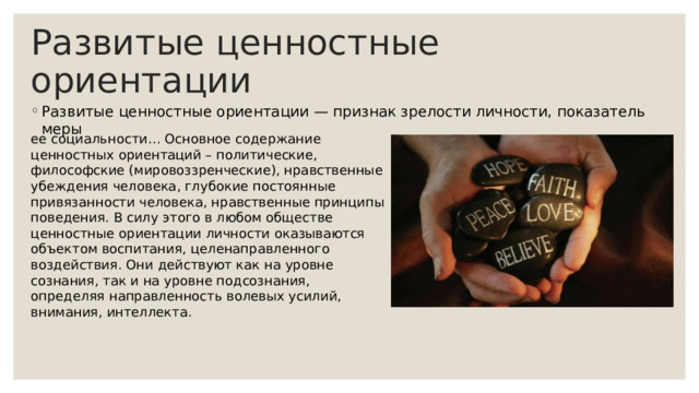 Развитые ценностные ориентации Развитые ценностные ориентации — признак зрелости личности, показатель меры ее социальности… Основное содержание ценностных ориентаций – политические, философские (мировоззренческие), нравственные убеждения человека, глубокие постоянные привязанности человека, нравственные принципы поведения. В силу этого в любом обществе ценностные ориентации личности оказываются объектом воспитания, целенаправленного воздействия. Они действуют как на уровне сознания, так и на уровне подсознания, определяя направленность волевых усилий, внимания, интеллекта. 