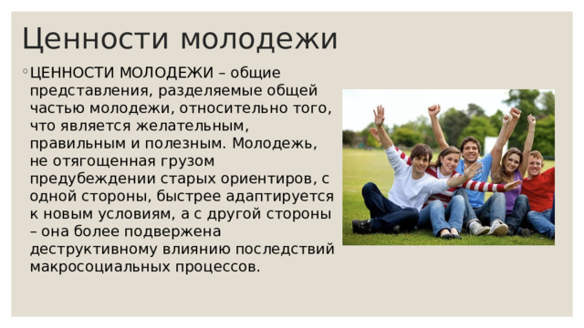 Ценности молодежи ЦЕННОСТИ МОЛОДЕЖИ – общие представления, разделяемые общей частью молодежи, относительно того, что является желательным, правильным и полезным. Молодежь, не отягощенная грузом предубеждении старых ориентиров, с одной стороны, быстрее адаптируется к новым условиям, а с другой стороны – она более подвержена деструктивному влиянию последствий макросоциальных процессов. 