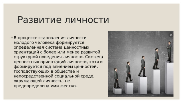 Развитие личности В процессе становления личности молодого человека формируется определенная система ценностных ориентаций с более или менее развитой структурой поведения личности. Система ценностных ориентаций личности, хотя и формируется под влиянием ценностей, господствующих в обществе и непосредственной социальной среде, окружающей личность, не предопределена ими жестко. 