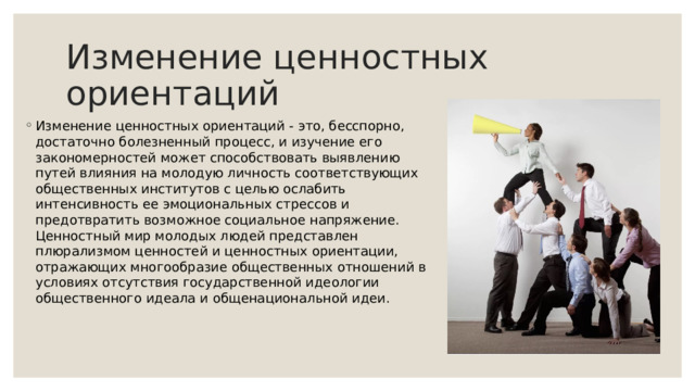 Изменение ценностных ориентаций Изменение ценностных ориентаций - это, бесспорно, достаточно болезненный процесс, и изучение его закономерностей может способствовать выявлению путей влияния на молодую личность соответствующих общественных институтов с целью ослабить интенсивность ее эмоциональных стрессов и предотвратить возможное социальное напряжение. Ценностный мир молодых людей представлен плюрализмом ценностей и ценностных ориентации, отражающих многообразие общественных отношений в условиях отсутствия государственной идеологии общественного идеала и общенациональной идеи. 
