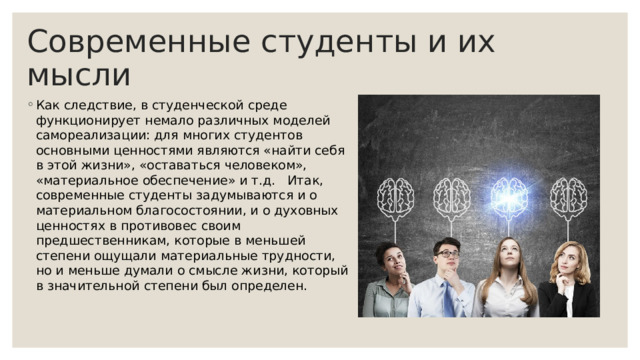 Современные студенты и их мысли Как следствие, в студенческой среде функционирует немало различных моделей самореализации: для многих студентов основными ценностями являются «найти себя в этой жизни», «оставаться человеком», «материальное обеспечение» и т.д. Итак, современные студенты задумываются и о материальном благосостоянии, и о духовных ценностях в противовес своим предшественникам, которые в меньшей степени ощущали материальные трудности, но и меньше думали о смысле жизни, который в значительной степени был определен. 