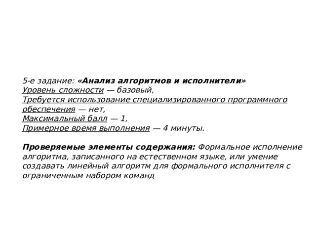 5-е задание:  «Анализ алгоритмов и исполнители»  Уровень сложности  — базовый,  Требуется использование специализированного программного обеспечения  — нет,  Максимальный балл  — 1,  Примерное время выполнения  — 4 минуты.      Проверяемые элементы содержания:  Формальное исполнение алгоритма, записанного на естественном языке, или умение создавать линейный алгоритм для формального исполнителя с ограниченным набором команд 