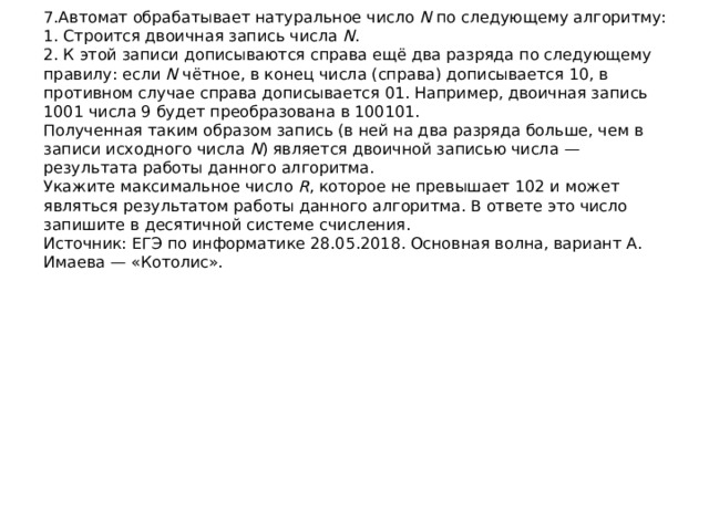 7.Автомат обрабатывает натуральное число  N  по следующему алгоритму:  1. Строится двоичная запись числа  N .  2. К этой записи дописываются справа ещё два разряда по следующему правилу: если  N  чётное, в конец числа (справа) дописывается 10, в противном случае справа дописывается 01. Например, двоичная запись 1001 числа 9 будет преобразована в 100101.  Полученная таким образом запись (в ней на два разряда больше, чем в записи исходного числа  N ) является двоичной записью числа — результата работы данного алгоритма.  Укажите максимальное число  R , которое не превышает 102 и может являться результатом работы данного алгоритма. В ответе это число запишите в десятичной системе счисления.  Источник: ЕГЭ по информатике 28.05.2018. Основная волна, вариант А. Имаева — «Котолис».   