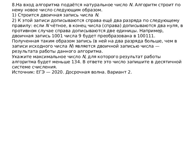 8.На вход алгоритма подаётся натуральное число  N . Алгоритм строит по нему новое число следующим образом.  1) Строится двоичная запись числа  N .  2) К этой записи дописываются справа ещё два разряда по следующему правилу: если  N  чётное, в конец числа (справа) дописываются два нуля, в противном случае справа дописываются две единицы. Например, двоичная запись 1001 числа 9 будет преобразована в 100111.  Полученная таким образом запись (в ней на два разряда больше, чем в записи исходного числа  N ) является двоичной записью числа — результата работы данного алгоритма.  Укажите максимальное число  N , для которого результат работы алгоритма будет меньше 134. В ответе это число запишите в десятичной системе счисления.  Источник: ЕГЭ — 2020. Досрочная волна. Вариант 2.   