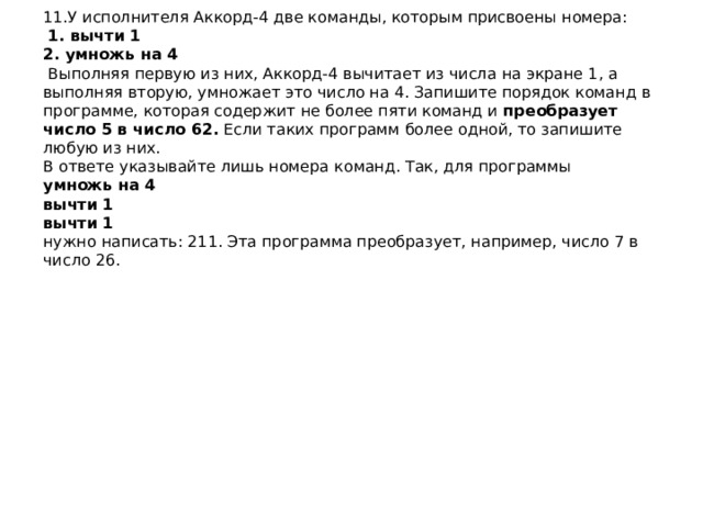 11.У исполнителя Аккорд-4 две команды, которым присвоены номера:    1. вычти 1  2. умножь на 4   Выполняя первую из них, Аккорд-4 вычитает из числа на экране 1, а выполняя вторую, умножает это число на 4. Запишите порядок команд в программе, которая содержит не более пяти команд и  преобразует число 5 в число 62.  Если таких программ более одной, то запишите любую из них.  В ответе указывайте лишь номера команд. Так, для программы  умножь на 4  вычти 1  вычти 1  нужно написать: 211. Эта программа преобразует, например, число 7 в число 26.   