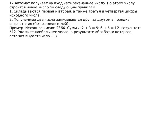 12.Автомат получает на вход четырёхзначное число. По этому числу строится новое число по следующим правилам:  1. Складываются первая и вторая, а также третья и четвёртая цифры исходного числа.  2. Полученные два числа записываются друг за другом в порядке возрастания (без разделителей).  Пример. Исходное число: 2366. Суммы: 2 + 3 = 5; 6 + 6 = 12. Результат: 512. Укажите наибольшее число, в результате обработки которого автомат выдаст число 117.   