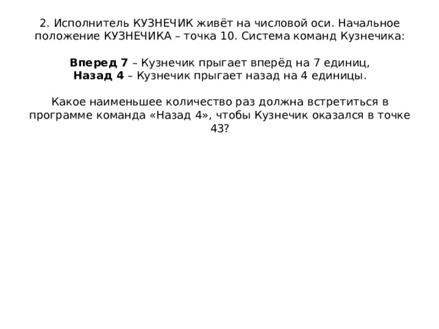 2. Исполнитель КУЗНЕЧИК живёт на числовой оси. Начальное положение КУЗНЕЧИКА – точка 10. Система команд Кузнечика:     Вперед 7  – Кузнечик прыгает вперёд на 7 единиц,  Назад 4  – Кузнечик прыгает назад на 4 единицы.     Какое наименьшее количество раз должна встретиться в программе команда «Назад 4», чтобы Кузнечик оказался в точке 43?   