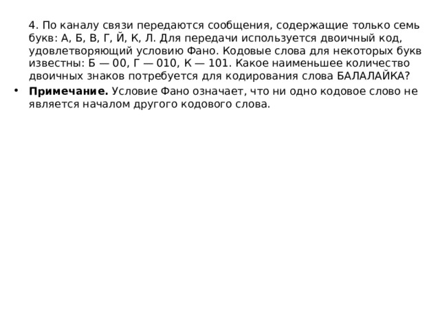  4. По каналу связи передаются сообщения, содержащие только семь букв: А, Б, В, Г, Й, К, Л. Для передачи используется двоичный код, удовлетворяющий условию Фано. Кодовые слова для некоторых букв известны: Б — 00, Г — 010, К — 101. Какое наименьшее количество двоичных знаков потребуется для кодирования слова БАЛАЛАЙКА? Примечание.  Условие Фано означает, что ни одно кодовое слово не является началом другого кодового слова.  