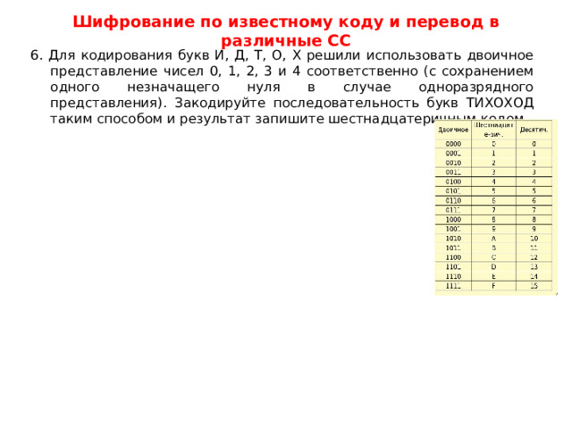 Шифрование по известному коду и перевод в различные СС 6. Для кодирования букв И, Д, Т, О, X решили использовать двоичное представление чисел 0, 1, 2, 3 и 4 соответственно (с сохранением одного незначащего нуля в случае одноразрядного представления). Закодируйте последовательность букв ТИХОХОД таким способом и результат запишите шестнадцатеричным кодом. 