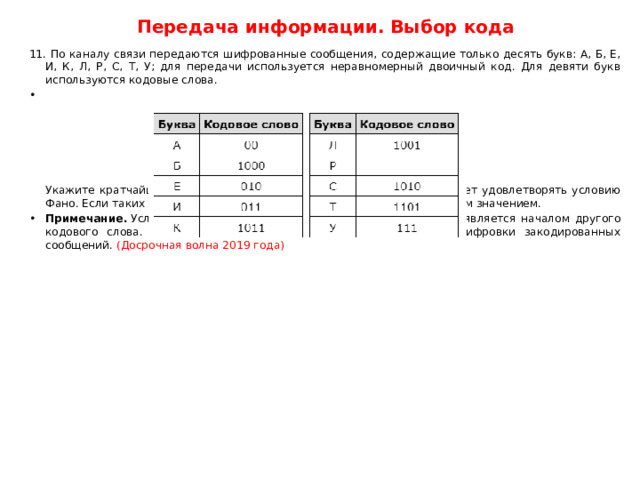 Передача информации. Выбор кода 11. По каналу связи передаются шифрованные сообщения, содержащие только десять букв: А, Б, Е, И, К, Л, Р, С, Т, У; для передачи используется неравномерный двоичный код. Для девяти букв используются кодовые слова.         Укажите кратчайшее кодовое слово для буквы Р, при котором код будет удовлетворять условию Фано. Если таких кодов несколько, укажите код с наименьшим числовым значением. Примечание.  Условие Фано означает, что никакое кодовое слово не является началом другого кодового слова. Это обеспечивает возможность однозначной расшифровки закодированных сообщений. (Досрочная волна 2019 года) 