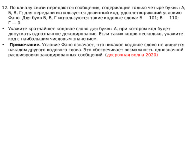 12. По каналу связи передаются сообщения, содержащие только четыре буквы: А, Б, В, Г; для передачи используется двоичный код, удовлетворяющий условию Фано. Для букв Б, В, Г используются такие кодовые слова: Б — 101; В — 110; Г — 0. Укажите кратчайшее кодовое слово для буквы А, при котором код будет допускать однозначное декодирование. Если таких кодов несколько, укажите код с наибольшим числовым значением.   Примечание.  Условие Фано означает, что никакое кодовое слово не является началом другого кодового слова. Это обеспечивает возможность однозначной расшифровки закодированных сообщений. ( досрочная волна 2020) 