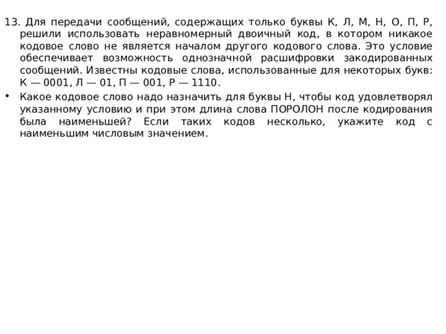 13. Для передачи сообщений, содержащих только буквы К, Л, М, Н, О, П, Р, решили использовать неравномерный двоичный код, в котором никакое кодовое слово не является началом другого кодового слова. Это условие обеспечивает возможность однозначной расшифровки закодированных сообщений. Известны кодовые слова, использованные для некоторых букв: К — 0001, Л — 01, П — 001, Р — 1110. Какое кодовое слово надо назначить для буквы Н, чтобы код удовлетворял указанному условию и при этом длина слова ПОРОЛОН после кодирования была наименьшей? Если таких кодов несколько, укажите код с наименьшим числовым значением.  