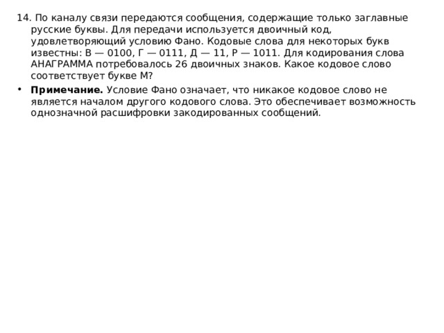 14. По каналу связи передаются сообщения, содержащие только заглавные русские буквы. Для передачи используется двоичный код, удовлетворяющий условию Фано. Кодовые слова для некоторых букв известны: В — 0100, Г — 0111, Д — 11, Р — 1011. Для кодирования слова АНАГРАММА потребовалось 26 двоичных знаков. Какое кодовое слово соответствует букве М? Примечание.  Условие Фано означает, что никакое кодовое слово не является началом другого кодового слова. Это обеспечивает возможность однозначной расшифровки закодированных сообщений.  