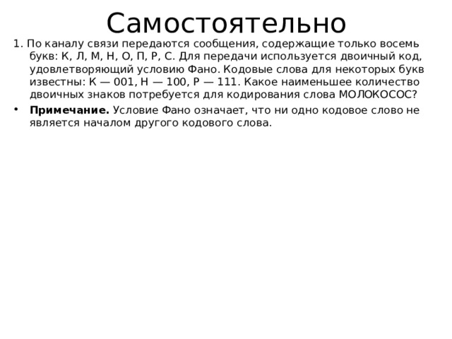 Самостоятельно 1. По каналу связи передаются сообщения, содержащие только восемь букв: К, Л, М, Н, О, П, Р, С. Для передачи используется двоичный код, удовлетворяющий условию Фано. Кодовые слова для некоторых букв известны: К — 001, Н — 100, Р — 111. Какое наименьшее количество двоичных знаков потребуется для кодирования слова МОЛОКОСОС? Примечание.  Условие Фано означает, что ни одно кодовое слово не является началом другого кодового слова.  