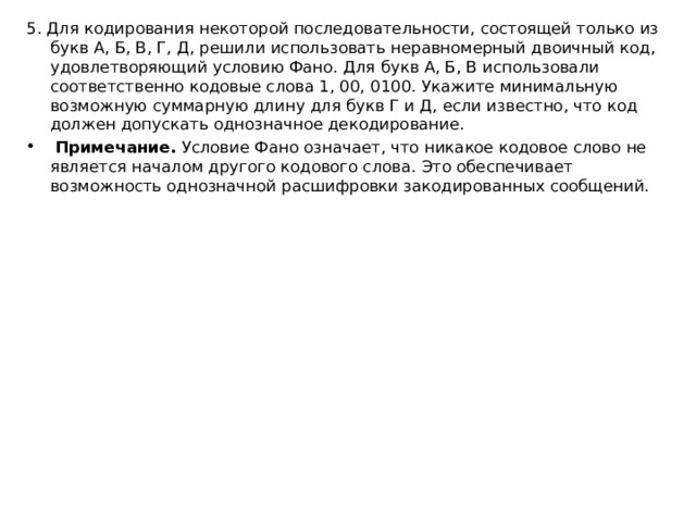 5. Для кодирования некоторой последовательности, состоящей только из букв А, Б, В, Г, Д, решили использовать неравномерный двоичный код, удовлетворяющий условию Фано. Для букв А, Б, В использовали соответственно кодовые слова 1, 00, 0100. Укажите минимальную возможную суммарную длину для букв Г и Д, если известно, что код должен допускать однозначное декодирование.   Примечание.  Условие Фано означает, что никакое кодовое слово не является началом другого кодового слова. Это обеспечивает возможность однозначной расшифровки закодированных сообщений.  