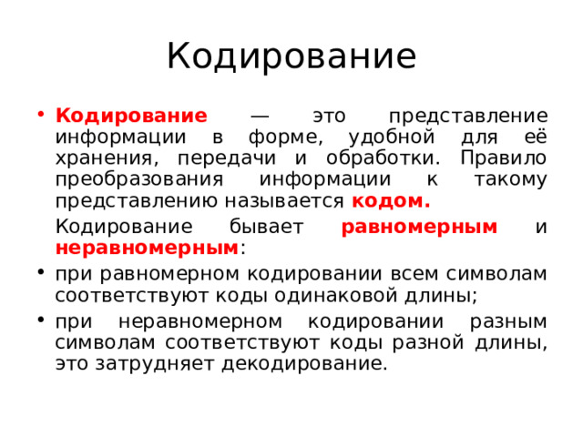 Кодирование Кодирование  — это представление информации в форме, удобной для её хранения, передачи и обработки. Правило преобразования информации к такому представлению называется кодом.  Кодирование бывает равномерным  и неравномерным : при равномерном кодировании всем символам соответствуют коды одинаковой длины; при неравномерном кодировании разным символам соответствуют коды разной длины, это затрудняет декодирование.  