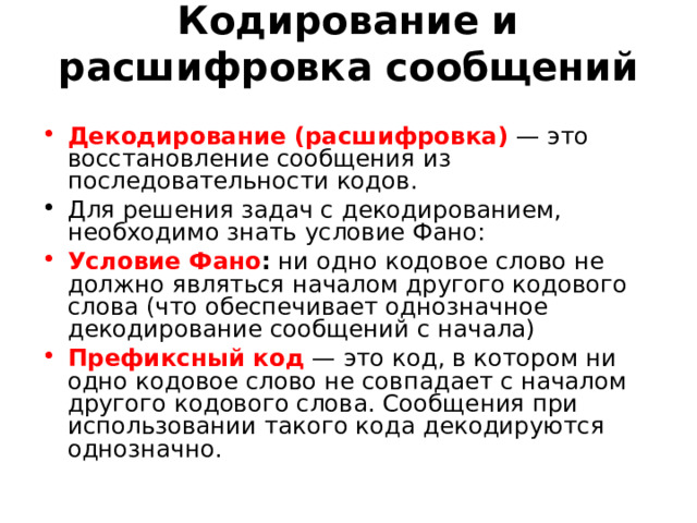 Кодирование и расшифровка сообщений   Декодирование (расшифровка)  — это восстановление сообщения из последовательности кодов. Для решения задач с декодированием, необходимо знать условие Фано: Условие Фано : ни одно кодовое слово не должно являться началом другого кодового слова (что обеспечивает однозначное декодирование сообщений с начала) Префиксный код  — это код, в котором ни одно кодовое слово не совпадает с началом другого кодового слова. Сообщения при использовании такого кода декодируются однозначно. 
