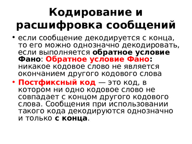 Кодирование и расшифровка сообщений если сообщение декодируется с конца, то его можно однозначно декодировать, если выполняется обратное условие Фано : Обратное условие Фано : никакое кодовое слово не является окончанием другого кодового слова Постфиксный код  — это код, в котором ни одно кодовое слово не совпадает с концом другого кодового слова. Сообщения при использовании такого кода декодируются однозначно и только с конца . 