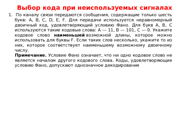 Выбор кода при неиспользуемых сигналах 1. По каналу связи передаются сообщения, содержащие только шесть букв: А, B, C, D, E, F. Для передачи используется неравномерный двоичный код, удовлетворяющий условию Фано. Для букв A, B, C используются такие кодовые слова: А — 11, B — 101, C — 0. Укажите кодовое слово наименьшей  возможной длины, которое можно использовать для буквы F. Если таких слов несколько, укажите то из них, которое соответствует наименьшему возможному двоичному числу.  Примечание. Условие Фано означает, что ни одно кодовое слово не является началом другого кодового слова. Коды, удовлетворяющие условию Фано, допускают однозначное декодирование 
