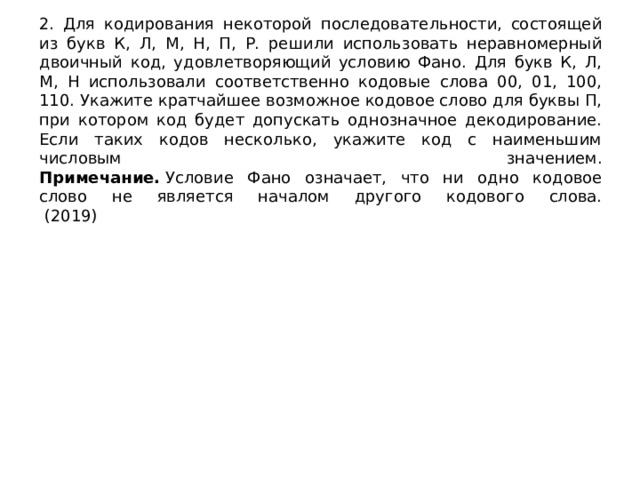 2. Для кодирования некоторой последовательности, состоящей из букв К, Л, М, Н, П, Р. решили использовать неравномерный двоичный код, удовлетворяющий условию Фано. Для букв К, Л, М, Н использовали соответственно кодовые слова 00, 01, 100, 110. Укажите кратчайшее возможное кодовое слово для буквы П, при котором код будет допускать однозначное декодирование. Если таких кодов несколько, укажите код с наименьшим числовым значением.  Примечание.  Условие Фано означает, что ни одно кодовое слово не является началом другого кодового слова.  (2019) 