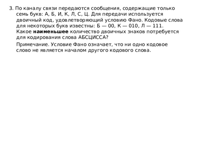3. По каналу связи передаются сообщения, содержащие только семь букв: А, Б, И, К, Л, С, Ц. Для передачи используется двоичный код, удовлетворяющий условию Фано. Кодовые слова для некоторых букв известны: Б — 00, К — 010, Л — 111. Какое  наименьшее  количество двоичных знаков потребуется для кодирования слова АБСЦИССА?  Примечание. Условие Фано означает, что ни одно кодовое слово не является началом другого кодового слова. 