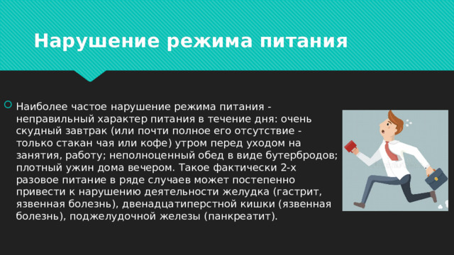 Нарушение режима питания Наиболее частое нарушение режима питания - неправильный характер питания в течение дня: очень скудный завтрак (или почти полное его отсутствие - только стакан чая или кофе) утром перед уходом на занятия, работу; неполноценный обед в виде бутербродов; плотный ужин дома вечером. Такое фактически 2-х разовое питание в ряде случаев может постепенно привести к нарушению деятельности желудка (гастрит, язвенная болезнь), двенадцатиперстной кишки (язвенная болезнь), поджелудочной железы (панкреатит). 