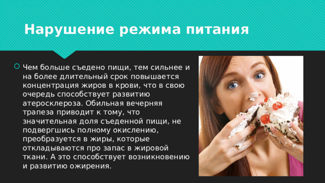 Нарушение режима питания Чем больше съедено пищи, тем сильнее и на более длительный срок повышается концентрация жиров в крови, что в свою очередь способствует развитию атеросклероза. Обильная вечерняя трапеза приводит к тому, что значительная доля съеденной пищи, не подвергшись полному окислению, преобразуется в жиры, которые откладываются про запас в жировой ткани. А это способствует возникновению и развитию ожирения. 